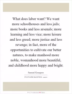 What does labor want? We want more schoolhouses and less jails; more books and less arsenals; more learning and less vice; more leisure and less greed; more justice and less revenge; in fact, more of the opportunities to cultivate our better natures, to make manhood more noble, womanhood more beautiful, and childhood more happy and bright Picture Quote #1