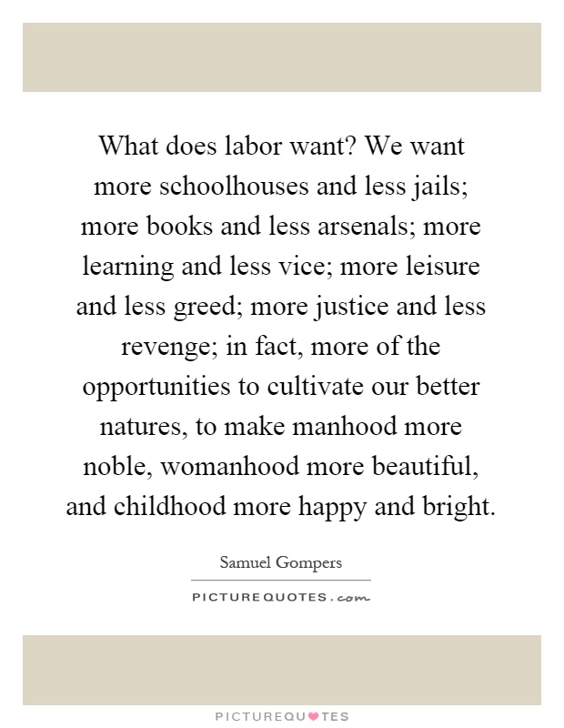 What does labor want? We want more schoolhouses and less jails; more books and less arsenals; more learning and less vice; more leisure and less greed; more justice and less revenge; in fact, more of the opportunities to cultivate our better natures, to make manhood more noble, womanhood more beautiful, and childhood more happy and bright Picture Quote #1