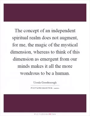 The concept of an independent spiritual realm does not augment, for me, the magic of the mystical dimension, whereas to think of this dimension as emergent from our minds makes it all the more wondrous to be a human Picture Quote #1