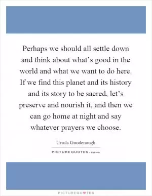 Perhaps we should all settle down and think about what’s good in the world and what we want to do here. If we find this planet and its history and its story to be sacred, let’s preserve and nourish it, and then we can go home at night and say whatever prayers we choose Picture Quote #1