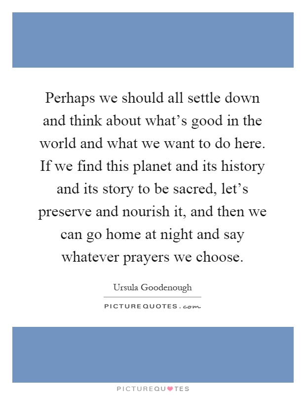 Perhaps we should all settle down and think about what's good in the world and what we want to do here. If we find this planet and its history and its story to be sacred, let's preserve and nourish it, and then we can go home at night and say whatever prayers we choose Picture Quote #1