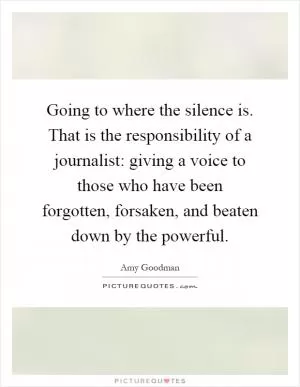 Going to where the silence is. That is the responsibility of a journalist: giving a voice to those who have been forgotten, forsaken, and beaten down by the powerful Picture Quote #1