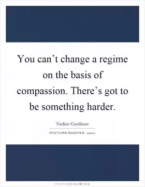 You can’t change a regime on the basis of compassion. There’s got to be something harder Picture Quote #1