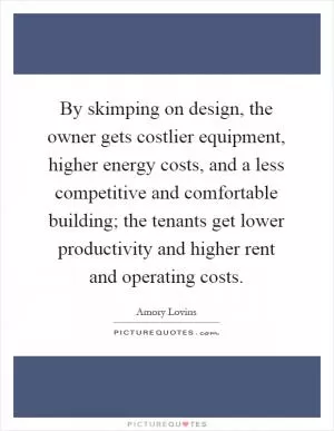 By skimping on design, the owner gets costlier equipment, higher energy costs, and a less competitive and comfortable building; the tenants get lower productivity and higher rent and operating costs Picture Quote #1