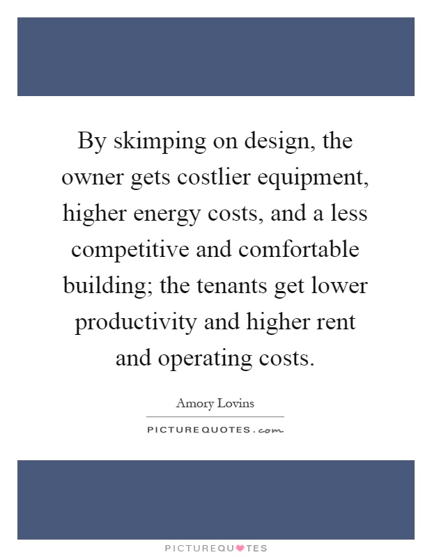 By skimping on design, the owner gets costlier equipment, higher energy costs, and a less competitive and comfortable building; the tenants get lower productivity and higher rent and operating costs Picture Quote #1