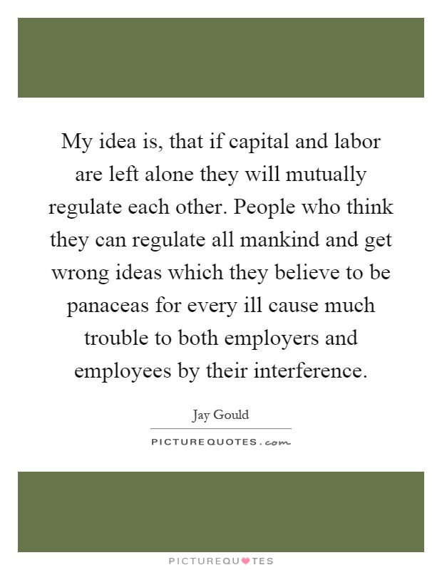 My idea is, that if capital and labor are left alone they will mutually regulate each other. People who think they can regulate all mankind and get wrong ideas which they believe to be panaceas for every ill cause much trouble to both employers and employees by their interference Picture Quote #1
