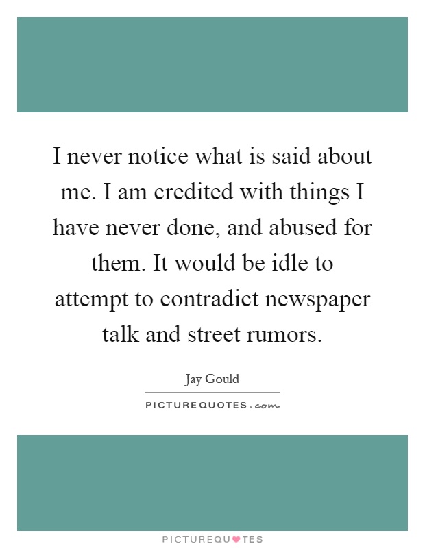 I never notice what is said about me. I am credited with things I have never done, and abused for them. It would be idle to attempt to contradict newspaper talk and street rumors Picture Quote #1
