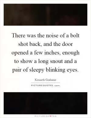 There was the noise of a bolt shot back, and the door opened a few inches, enough to show a long snout and a pair of sleepy blinking eyes Picture Quote #1