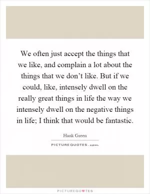 We often just accept the things that we like, and complain a lot about the things that we don’t like. But if we could, like, intensely dwell on the really great things in life the way we intensely dwell on the negative things in life; I think that would be fantastic Picture Quote #1