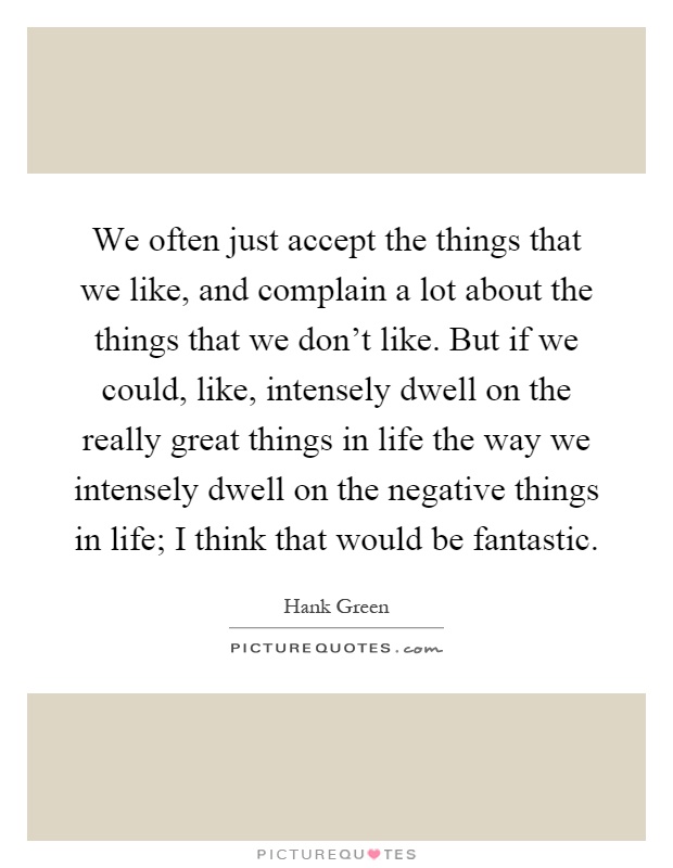 We often just accept the things that we like, and complain a lot about the things that we don't like. But if we could, like, intensely dwell on the really great things in life the way we intensely dwell on the negative things in life; I think that would be fantastic Picture Quote #1