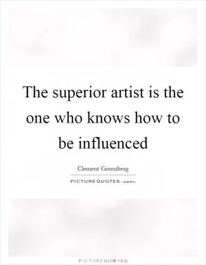 The superior artist is the one who knows how to be influenced Picture Quote #1