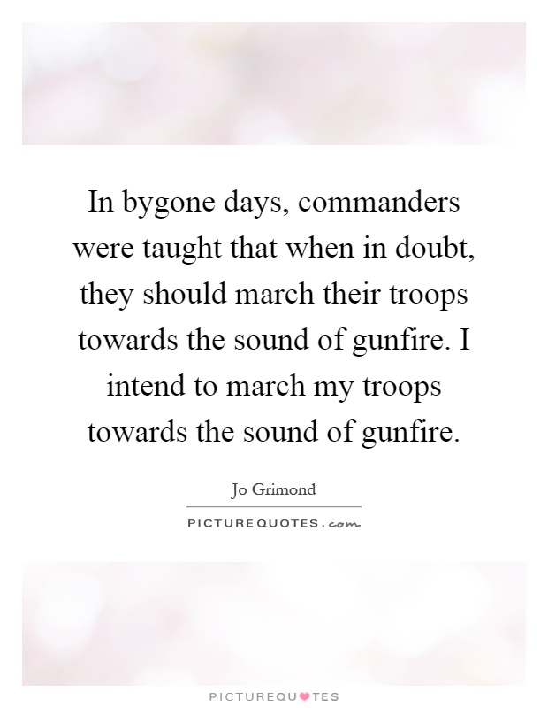 In bygone days, commanders were taught that when in doubt, they should march their troops towards the sound of gunfire. I intend to march my troops towards the sound of gunfire Picture Quote #1