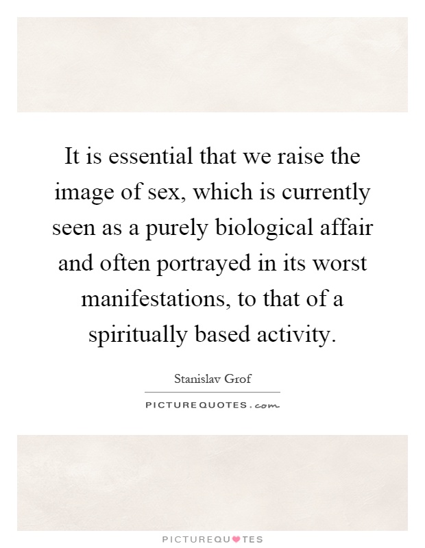 It is essential that we raise the image of sex, which is currently seen as a purely biological affair and often portrayed in its worst manifestations, to that of a spiritually based activity Picture Quote #1