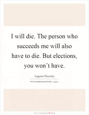 I will die. The person who succeeds me will also have to die. But elections, you won’t have Picture Quote #1