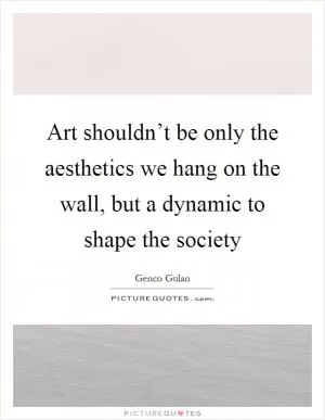 Art shouldn’t be only the aesthetics we hang on the wall, but a dynamic to shape the society Picture Quote #1