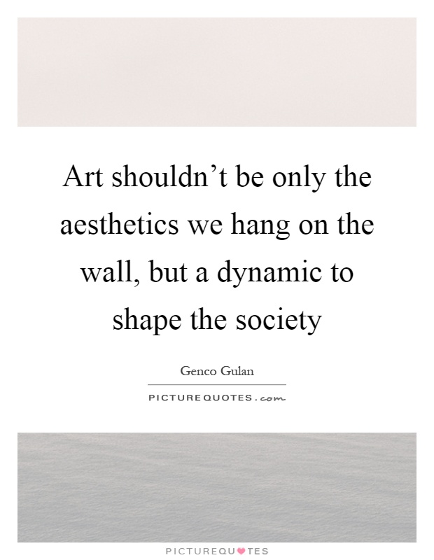 Art shouldn't be only the aesthetics we hang on the wall, but a dynamic to shape the society Picture Quote #1