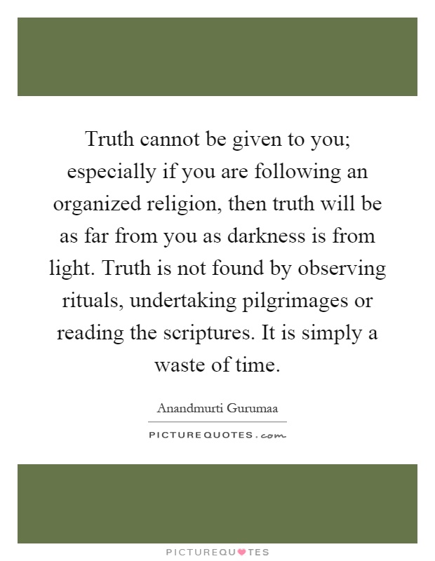 Truth cannot be given to you; especially if you are following an organized religion, then truth will be as far from you as darkness is from light. Truth is not found by observing rituals, undertaking pilgrimages or reading the scriptures. It is simply a waste of time Picture Quote #1