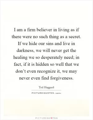I am a firm believer in living as if there were no such thing as a secret. If we hide our sins and live in darkness, we will never get the healing we so desperately need; in fact, if it is hidden so well that we don’t even recognize it, we may never even find forgiveness Picture Quote #1