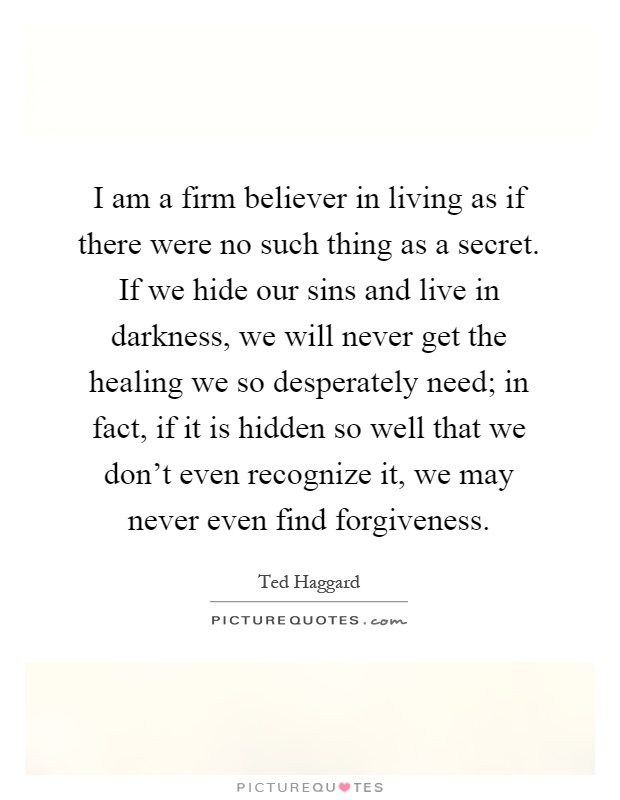 I am a firm believer in living as if there were no such thing as a secret. If we hide our sins and live in darkness, we will never get the healing we so desperately need; in fact, if it is hidden so well that we don't even recognize it, we may never even find forgiveness Picture Quote #1