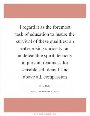 I regard it as the foremost task of education to insure the survival of these qualities: an enterprising curiosity, an undefeatable spirit, tenacity in pursuit, readiness for sensible self denial, and above all, compassion Picture Quote #1