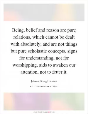 Being, belief and reason are pure relations, which cannot be dealt with absolutely, and are not things but pure scholastic concepts, signs for understanding, not for worshipping, aids to awaken our attention, not to fetter it Picture Quote #1