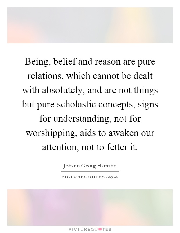 Being, belief and reason are pure relations, which cannot be dealt with absolutely, and are not things but pure scholastic concepts, signs for understanding, not for worshipping, aids to awaken our attention, not to fetter it Picture Quote #1