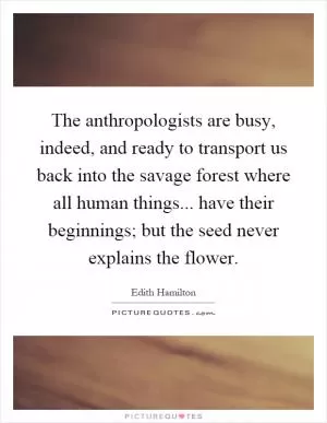 The anthropologists are busy, indeed, and ready to transport us back into the savage forest where all human things... have their beginnings; but the seed never explains the flower Picture Quote #1