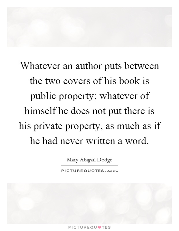 Whatever an author puts between the two covers of his book is public property; whatever of himself he does not put there is his private property, as much as if he had never written a word Picture Quote #1