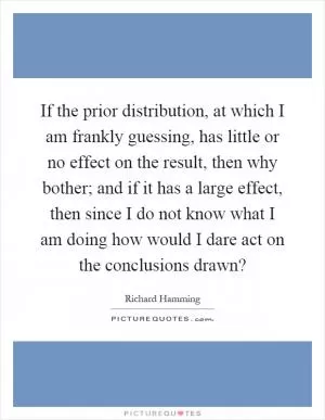 If the prior distribution, at which I am frankly guessing, has little or no effect on the result, then why bother; and if it has a large effect, then since I do not know what I am doing how would I dare act on the conclusions drawn? Picture Quote #1
