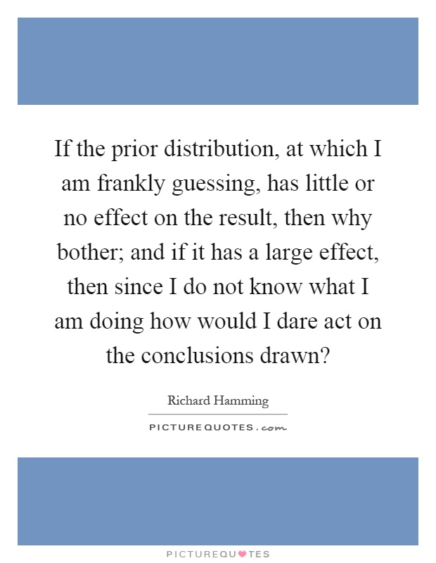 If the prior distribution, at which I am frankly guessing, has little or no effect on the result, then why bother; and if it has a large effect, then since I do not know what I am doing how would I dare act on the conclusions drawn? Picture Quote #1