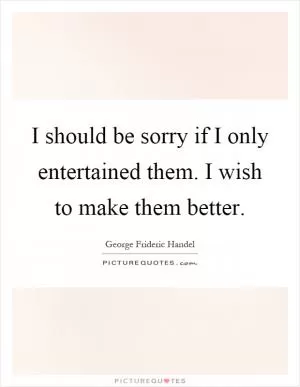 I should be sorry if I only entertained them. I wish to make them better Picture Quote #1