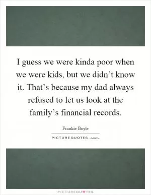 I guess we were kinda poor when we were kids, but we didn’t know it. That’s because my dad always refused to let us look at the family’s financial records Picture Quote #1