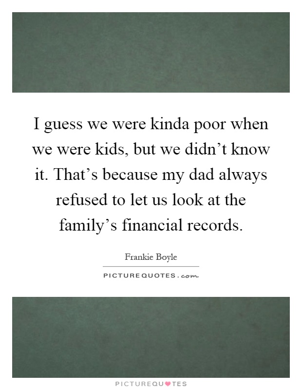 I guess we were kinda poor when we were kids, but we didn't know it. That's because my dad always refused to let us look at the family's financial records Picture Quote #1
