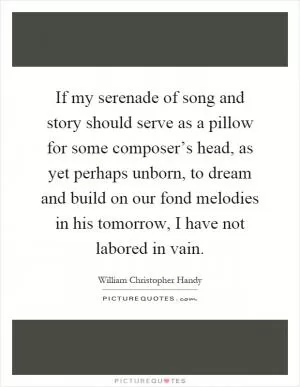 If my serenade of song and story should serve as a pillow for some composer’s head, as yet perhaps unborn, to dream and build on our fond melodies in his tomorrow, I have not labored in vain Picture Quote #1