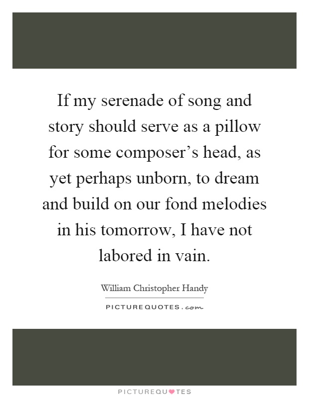 If my serenade of song and story should serve as a pillow for some composer's head, as yet perhaps unborn, to dream and build on our fond melodies in his tomorrow, I have not labored in vain Picture Quote #1