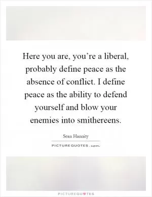Here you are, you’re a liberal, probably define peace as the absence of conflict. I define peace as the ability to defend yourself and blow your enemies into smithereens Picture Quote #1
