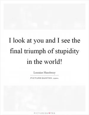 I look at you and I see the final triumph of stupidity in the world! Picture Quote #1