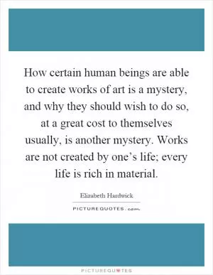 How certain human beings are able to create works of art is a mystery, and why they should wish to do so, at a great cost to themselves usually, is another mystery. Works are not created by one’s life; every life is rich in material Picture Quote #1