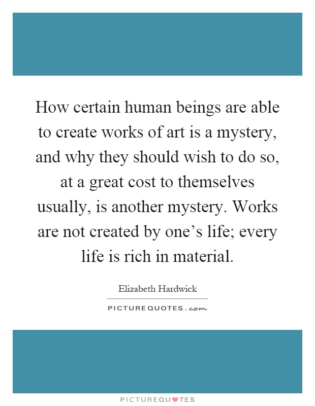 How certain human beings are able to create works of art is a mystery, and why they should wish to do so, at a great cost to themselves usually, is another mystery. Works are not created by one's life; every life is rich in material Picture Quote #1