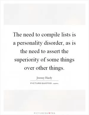 The need to compile lists is a personality disorder, as is the need to assert the superiority of some things over other things Picture Quote #1