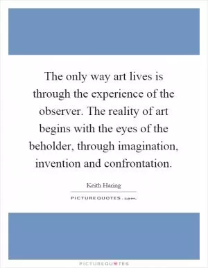 The only way art lives is through the experience of the observer. The reality of art begins with the eyes of the beholder, through imagination, invention and confrontation Picture Quote #1