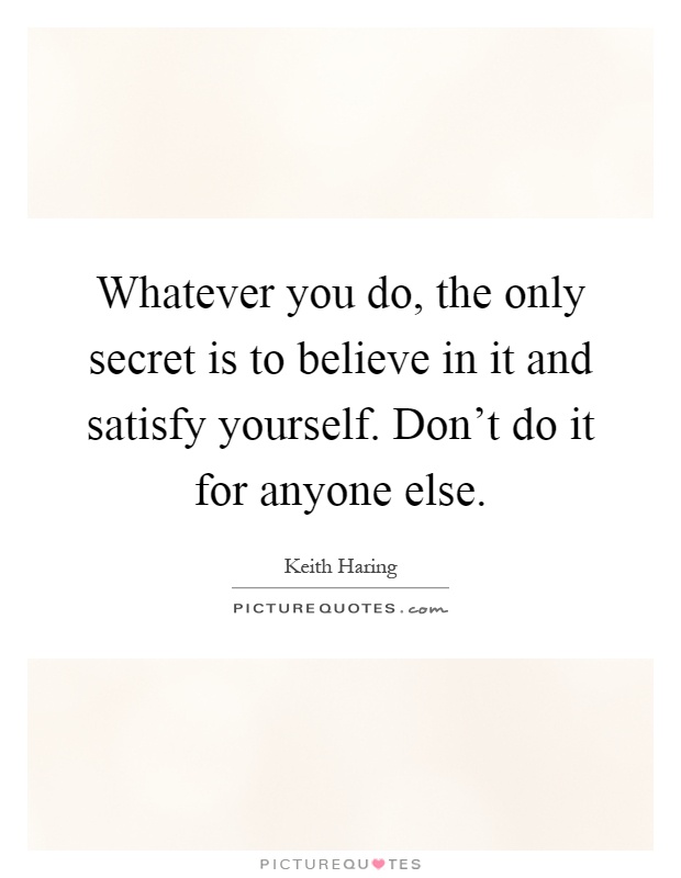 Whatever you do, the only secret is to believe in it and satisfy yourself. Don't do it for anyone else Picture Quote #1