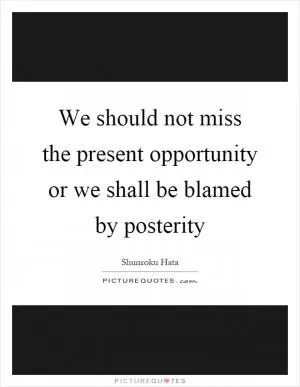We should not miss the present opportunity or we shall be blamed by posterity Picture Quote #1