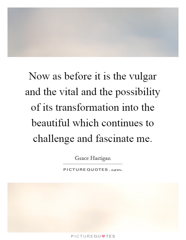 Now as before it is the vulgar and the vital and the possibility of its transformation into the beautiful which continues to challenge and fascinate me Picture Quote #1