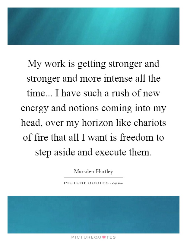 My work is getting stronger and stronger and more intense all the time... I have such a rush of new energy and notions coming into my head, over my horizon like chariots of fire that all I want is freedom to step aside and execute them Picture Quote #1