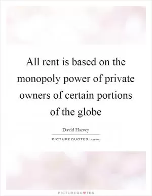 All rent is based on the monopoly power of private owners of certain portions of the globe Picture Quote #1