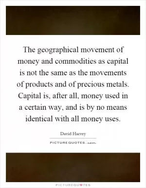 The geographical movement of money and commodities as capital is not the same as the movements of products and of precious metals. Capital is, after all, money used in a certain way, and is by no means identical with all money uses Picture Quote #1