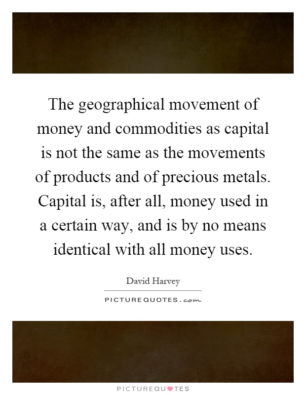 The geographical movement of money and commodities as capital is not the same as the movements of products and of precious metals. Capital is, after all, money used in a certain way, and is by no means identical with all money uses Picture Quote #1