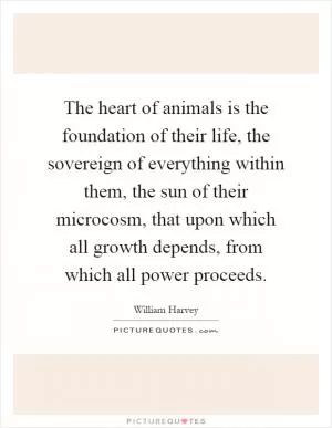 The heart of animals is the foundation of their life, the sovereign of everything within them, the sun of their microcosm, that upon which all growth depends, from which all power proceeds Picture Quote #1