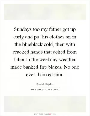 Sundays too my father got up early and put his clothes on in the blueblack cold, then with cracked hands that ached from labor in the weekday weather made banked fire blazes. No one ever thanked him Picture Quote #1